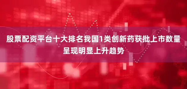 股票配资平台十大排名我国1类创新药获批上市数量呈现明显上升趋势