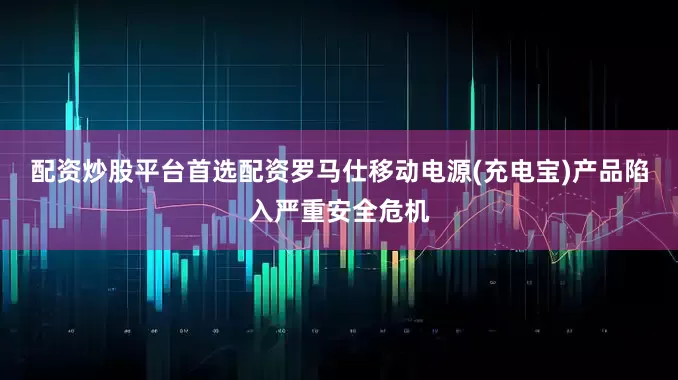 配资炒股平台首选配资罗马仕移动电源(充电宝)产品陷入严重安全危机