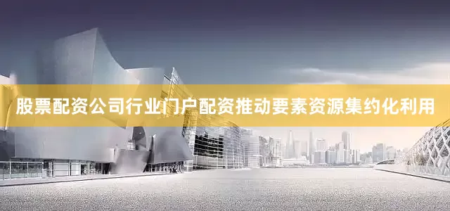 股票配资公司行业门户配资推动要素资源集约化利用