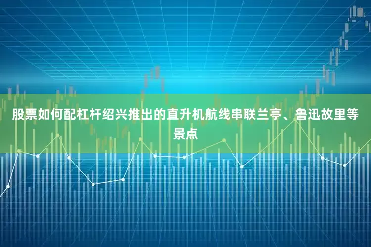 股票如何配杠杆绍兴推出的直升机航线串联兰亭、鲁迅故里等景点