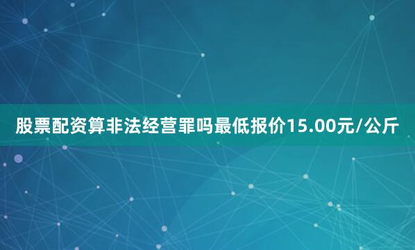 股票配资算非法经营罪吗最低报价15.00元/公斤
