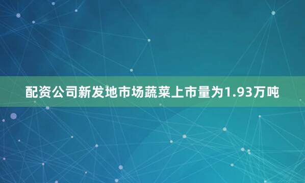 配资公司新发地市场蔬菜上市量为1.93万吨