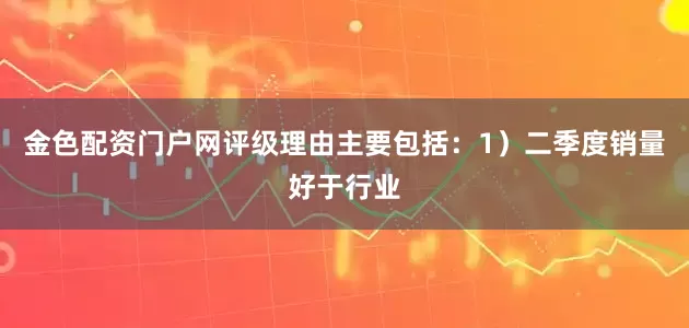 金色配资门户网评级理由主要包括：1）二季度销量好于行业